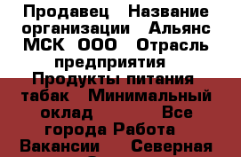 Продавец › Название организации ­ Альянс-МСК, ООО › Отрасль предприятия ­ Продукты питания, табак › Минимальный оклад ­ 5 000 - Все города Работа » Вакансии   . Северная Осетия